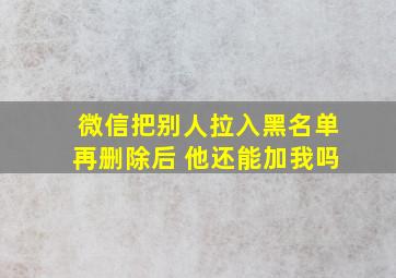 微信把别人拉入黑名单再删除后 他还能加我吗